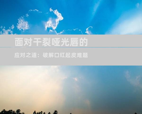 面对干裂哑光唇的应对之道：破解口红起皮难题