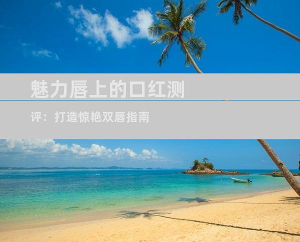 魅力唇上的口红测评：打造惊艳双唇指南